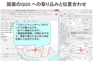 図面のQGIS への取り込みと位置合わせ
67
「ジオリファレンサー」のウイ
ンドウが最小化され
（左下に格納されます）、
「基盤地図情報」が現れますの
で、図面で選んだ点と同じ地点
を選んで点を打ちます。
 