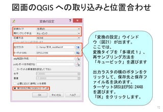 図面のQGIS への取り込みと位置合わせ
72
「変換の設定」ウインド
ウ（図21）が出ます。
ここでは、
変換タイプを「多項式１」、
再サンプリング方法を
「キュービック」を選びます
出力ラスタの横のボタンをク
リックして、保存先と保存フ
ァイル名を決めます。
ターゲットSRSはEPSG:2448
を選びます。
「OK」をクリックします。
 