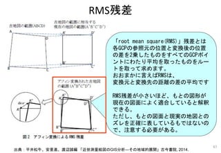 RMS残差
83
出典：平井松午、安里進、渡辺誠編 「近世測量絵図のGIS分析―その地域的展開」古今書院, 2014.
「root mean square(RMS)」残差とは
各GCPの参照元の位置と変換後の位置
の差を2乗したものをすべてのGCPポイ
ントにわたり平均を取ったものをルー
トを取って求めます。
おおまかに言えばRMSは、
変換元と変換先の距離の差の平均です
RMS残差が小さいほど、もとの図形が
現在の図面によく適合していると解釈
できる。
ただし、もとの図面と現実の地図との
ズレを正確に表しているもではないの
で、注意する必要がある。
 