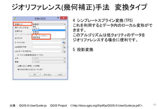 ジオリファレンス(幾何補正)手法 変換タイプ
84
4 シンプレートスプライン変換(TPS)
これを利用するとデータ内のローカル変形がで
きます。
このアルゴリズムは低クォリティのデータを
ジオリファレンスする場合に便利です。
5 投影変換
出典： QGIS-0-UserGuide-ja QGIS Project ＜http://docs.qgis.org/0/pdf/ja/QGIS-0-UserGuide-ja.pdf＞．
 