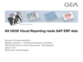 GEA Farm Technologies 
Review of implementation Matthias Ahrens – Technical Solutions Architect 100164 BU Dairy & Farm Equipment - BU-Support 2014-11-10 
NX HD3D Visual Reporting reads SAP ERP data  