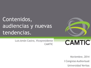 Contenidos, audiencias y nuevas tendencias. 
Luis Amón Castro, Vicepresidente 
CAMTIC 
Noviembre, 2014 
I Congreso Audiovisual 
Universidad Veritas  