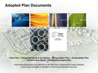 Adopted Plan Documents
Vision Plan  Design Standards & Guidelines  Transportation Plan  Sustainability Plan
Infrastructure Report  Development Agreement
Visit parkmercedvision.com for a link to SF Planning’s Parkmerced Project Website
Hard Copies Available to Review in Parkmerced Resident Services
 