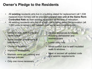 • All new appliances & fixtures
including dishwasher and
washer/dryers
• Lower utility bills
• More comfort due to well insulated
walls & windows
• Meet or exceed all updated code
and seismic requirements
• All existing residents who live in a building slated for replacement (all 1,538
replaced town homes) will be provided a brand new unit at the Same Rent-
Controlled Rate as their existing apartment at the time of relocation.
• All existing residents who live in a high rise building slated for renovation (all
1,683 units to remain) will maintain their same rent-controlled rate
• Similar in size, both home and
closet space
• Same number of bedrooms &
bathrooms
• Choice of locations
• Improved accessibility
• Maintain same pet, parking and
storage policies.
• Only one move necessary
Owner’s Pledge to the Residents
 