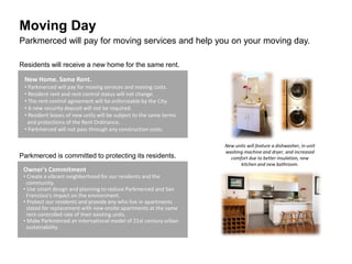 Moving Day
New Home. Same Rent.
• Parkmerced will pay for moving services and moving costs.
• Resident rent and rent control status will not change.
• The rent control agreement will be enforceable by the City.
• A new security deposit will not be required.
• Resident leases of new units will be subject to the same terms
and protections of the Rent Ordinance.
• Parkmerced will not pass through any construction costs.
Owner's Commitment
• Create a vibrant neighborhood for our residents and the
community.
• Use smart design and planning to reduce Parkmerced and San
Francisco's impact on the environment.
• Protect our residents and provide any who live in apartments
slated for replacement with new onsite apartments at the same
rent-controlled rate of their existing units.
• Make Parkmerced an international model of 21st century urban
sustainability.
New units will feature a dishwasher, in-unit
washing machine and dryer, and increased
comfort due to better insulation, new
kitchen and new bathroom.
Residents will receive a new home for the same rent.
Parkmerced is committed to protecting its residents.
Parkmerced will pay for moving services and help you on your moving day.
 