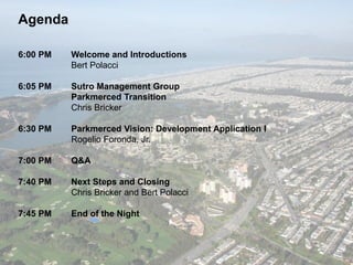 Agenda
6:00 PM Welcome and Introductions
Bert Polacci
6:05 PM Sutro Management Group
Parkmerced Transition
Chris Bricker
6:30 PM Parkmerced Vision: Development Application I
Rogelio Foronda, Jr.
7:00 PM Q&A
7:40 PM Next Steps and Closing
Chris Bricker and Bert Polacci
7:45 PM End of the Night
 
