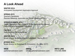 A Look Ahead
WINTER 2014
Anticipated Development Application Approval
SPRING 2015
Quarterly Newsletter
Resident Meeting: Approvals and Tenant Relocation Plan
SPRING/SUMMER 2015
Tenant Relocation Plan mailed to To-Be-Replaced Residences
Seek Planning Department Approvals
Fall 2015
Seek Building Permit Approvals
WINTER 2015
Break Ground on Subphases A (Completion ~Spring 2017)
SPRING 2016
Break Ground on Subphase B (Completion ~Summer 2017)
WEB
parkmercedvision.com
EMAIL
info@parkmercedvision.com
INFO LINE
415.405.4666
 