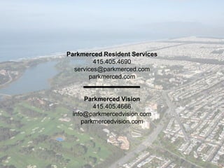Parkmerced Resident Services
415.405.4690
services@parkmerced.com
parkmerced.com
Parkmerced Vision
415.405.4666
info@parkmercedvision.com
parkmercedvision.com
 