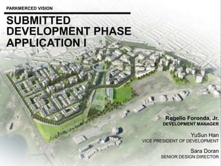 DEVELOPMENT PHASE
PARKMERCED VISION
APPLICATION I
SUBMITTED
Rogelio Foronda, Jr.
DEVELOPMENT MANAGER
YuSun Han
VICE PRESIDENT OF DEVELOPMENT
Sara Doran
SENIOR DESIGN DIRECTOR
 