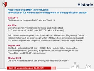 Historie 
Ausschreibung BMBF (InnovaKomm) 
Innovationen für Kommunen und Regionen im demografischen Wandel 
März 2014 
Die Bekanntmachung des BMBF wird veröffentlicht 
Mai 2014 
Einreichung einer Projektskizze durch die Stadt Halberstadt 
(in Zusammenarbeit mit HS Harz, METOP, XP u.a. Partnern) 
Bei 124 bundesweit eingereichten Projektskizzen (Halberstadt, Magdeburg, Goslar...) 
hat sich Halberstadt als einer von 20 unter 124 Bewerbern erfolgreich durchgesetzt 
und ist nun aufgefordert, die positiv bewertete Projektskizze weiter zu präzisieren 
August 2014 
Die Stadt Halberstadt erhält am 11.08.2014 die Nachricht über eine positive 
Evaluierung und wird gleichzeitig aufgefordert, die Antragsunterlagen für die 
Phase I bis zum 22.08.2014 einzureichen 
Oktober 2014 
Die Stadt Halberstadt erhält den Bewilligungsbescheid für Phase I 
Kick-off-Veranstaltung am 10.11.2014 
 