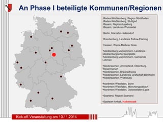 An Phase I beteiligte Kommunen/Regionen 
•Baden-Württemberg, Region Süd-Baden 
•Baden-Württemberg, Stuttgart 
•Bayern, Region Augsburg 
•Bayern, Landkreis Wunsiedel 
•Berlin, Marzahn-Hellersdorf 
•Brandenburg, Landkreis Teltow-Fläming 
•Hessen, Werra-Meißner Kreis 
•Mecklenburg-Vorpommern, Landkreis 
Mecklenburgische Seenplatte 
•Mecklenburg-Vorpommern, Gemeinde 
Lohmen 
•Niedersachen, Ammerland, Oldenburg, 
Wesermarsch 
•Niedersachen, Braunschweig 
•Niedersachen, Landkreis Grafschaft Bentheim 
•Niedersachen, Wolfsburg 
•Nordrhein-Westfalen, Bonn 
•Nordrhein-Westfalen, Mönchengladbach 
•Nordrhein-Westfalen, Ostwestfalen-Lippe 
•Saarland, Region Saarland 
•Sachsen-Anhalt, Halberstadt 
Kick-off-Veranstaltung am 10.11.2014 
 
