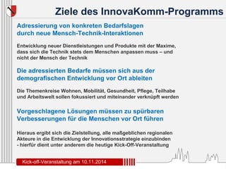 Ziele des InnovaKomm-Programms 
Adressierung von konkreten Bedarfslagen 
durch neue Mensch-Technik-Interaktionen 
Entwicklung neuer Dienstleistungen und Produkte mit der Maxime, 
dass sich die Technik stets dem Menschen anpassen muss – und 
nicht der Mensch der Technik 
Die adressierten Bedarfe müssen sich aus der 
demografischen Entwicklung vor Ort ableiten 
Die Themenkreise Wohnen, Mobilität, Gesundheit, Pflege, Teilhabe 
und Arbeitswelt sollen fokussiert und miteinander verknüpft werden 
Vorgeschlagene Lösungen müssen zu spürbaren 
Verbesserungen für die Menschen vor Ort führen 
Hieraus ergibt sich die Zielstellung, alle maßgeblichen regionalen 
Akteure in die Entwicklung der Innovationsstrategie einzubinden 
- hierfür dient unter anderem die heutige Kick-Off-Veranstaltung 
Kick-off-Veranstaltung am 10.11.2014 
 