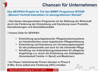 Chancen für Unternehmen 
Das SEVIP&V-Projekt ist Teil des BMBF-Programms MTIDW 
„Mensch-Technik-Interaktion im demografischen Wandel“ 
Ziel dieses übergeordneten Programms ist die Stärkung der Wirtschaft 
durch die Förderung der Entwicklung und Erprobung neuer Produkte, 
Dienstleistungen und Geschäftsmodelle 
Unsere Ziele für SEVIP&V: 
 Entwicklung sprachgesteuerter Pflegeassistenzsysteme 
zur bürokratischen sowie logistischen Pflegeentlastung 
 Entwicklung und Erprobung von Vernetzungskonzepten 
für die professionelle und auch für die informelle Pflege 
 Schaffung von Unterstützungsnetzwerken für pflegende 
Angehörige u.a. durch die Einbindung von Arbeitgebern 
(Vereinbarkeit Familie <> Beruf) und Medizinern 
An Phase I teilnehmende Firmen könnten in Phase II 
(5 Mio. Euro) selbst eine Förderung (50%) erhalten 
Kick-off-Veranstaltung am 10.11.2014 
 
