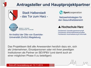 Antragsteller und Hauptprojektpartner 
Stadt Halberstadt 
- das Tor zum Harz - 
An-Institut der Otto von Guericke- 
Universität (OvGU) Magdeburg 
Netzwerkstrategien für 
den Gesundheitsbereich 
Fachbereich Verwaltungswissenschaft 
Fachbereich Wirtschaftswissenschaften 
Fachbereich Automatisierung & Informatik 
Das Projektteam lädt alle Anwesenden herzlich dazu ein, sich 
als Unternehmen, Einzelpersonen oder mit ihren jeweiligen 
Institutionen als Partner an SEVIP&V (und damit auch an 
einer möglichen Phase II zu beteiligen) 
Kick-off-Veranstaltung am 10.11.2014 
 