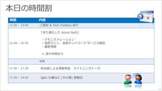 2 
時間内容 
13:30 – 13:40 ご挨拶& Tech Fielders 紹介 
13:40 – 16:45 
『また進化したAzure IaaS』 
・デモンストレーション 
・仮想マシン、仮想ネットワークサービス解説 
・最新情報 
※ 途中休憩あり 
休憩 
17:00 – 17:30 参加者による情報発信ライトニングトーク 
17:30 – 19:00 Q&A も兼ねた(その場) 懇親会 
 