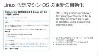 37 
http://blogs.msdn.com/b/win 
dowsazurej/archive/2014/11/ 
10/blog-automate-linux-vm-os- 
updates-using-ospatching-extension. 
aspx 
• OS の修正プログラムをインストールする頻度 
とスケジュールの指定 
• インストールする修正プログラムの指定 
• 更新後の再起動処理の構成 
 