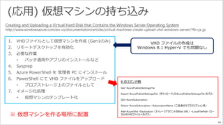 46 
Creating and Uploading a Virtual Hard Disk that Contains the Windows Server Operating System 
http://www.windowsazure.com/en-us/documentation/articles/virtual-machines-create-upload-vhd-windows-server/?fb=ja-jp 
※ 仮想マシンを作る場所に配置 
 