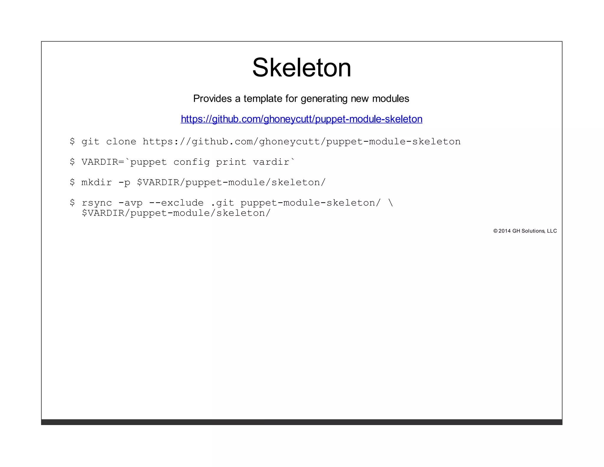 Skeleton 
Provides a template for generating new modules 
https://github.com/ghoneycutt/puppet-module-skeleton 
$ git clone https://github.com/ghoneycutt/puppet-module-skeleton 
$ VARDIR=`puppet config print vardir` 
$ mkdir -p $VARDIR/puppet-module/skeleton/ 
$ rsync -avp --exclude .git puppet-module-skeleton/  
$VARDIR/puppet-module/skeleton/ 
© 2014 GH Solutions, LLC 
 
