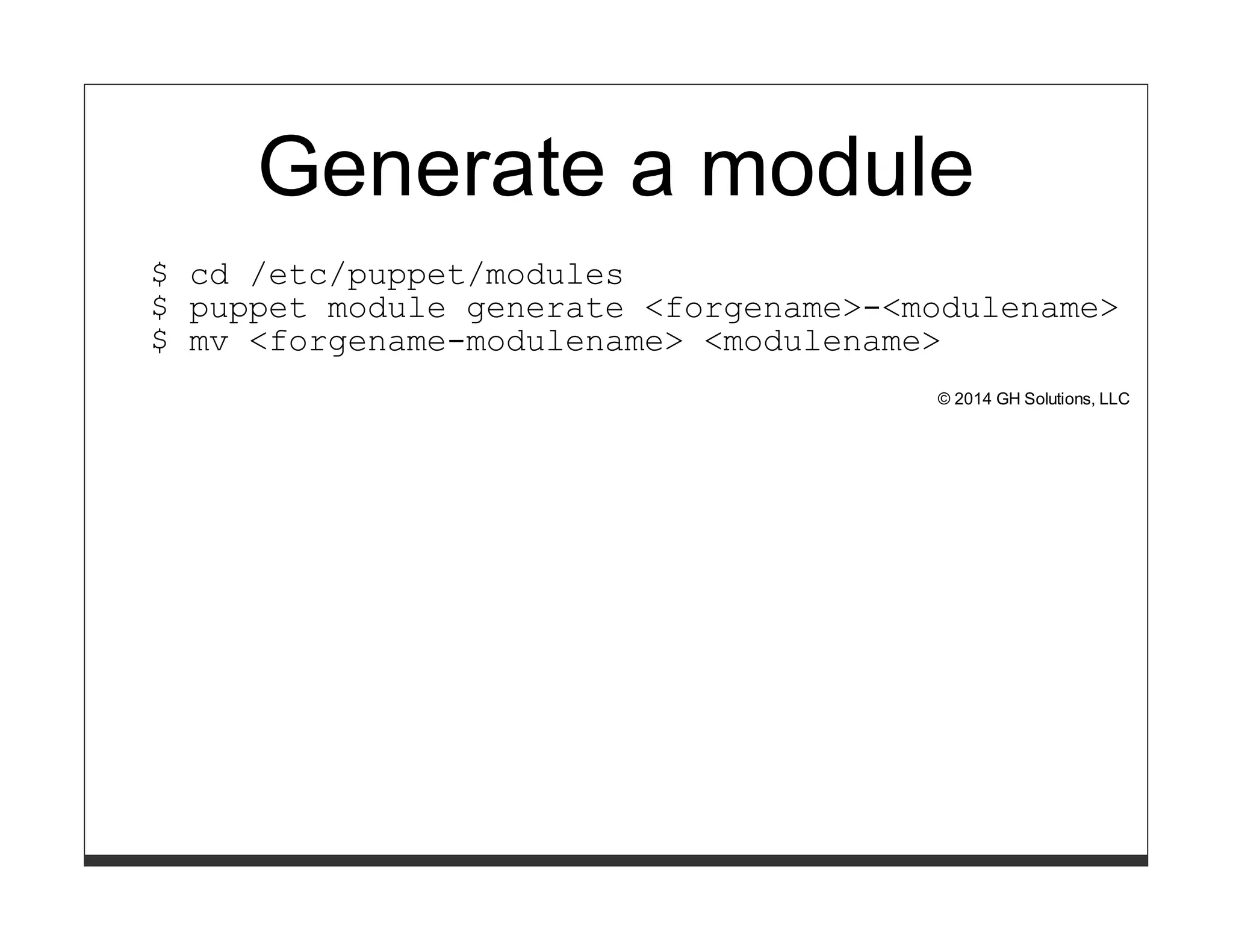 Generate a module 
$ cd /etc/puppet/modules 
$ puppet module generate <forgename>-<modulename> 
$ mv <forgename-modulename> <modulename> 
© 2014 GH Solutions, LLC 
 
