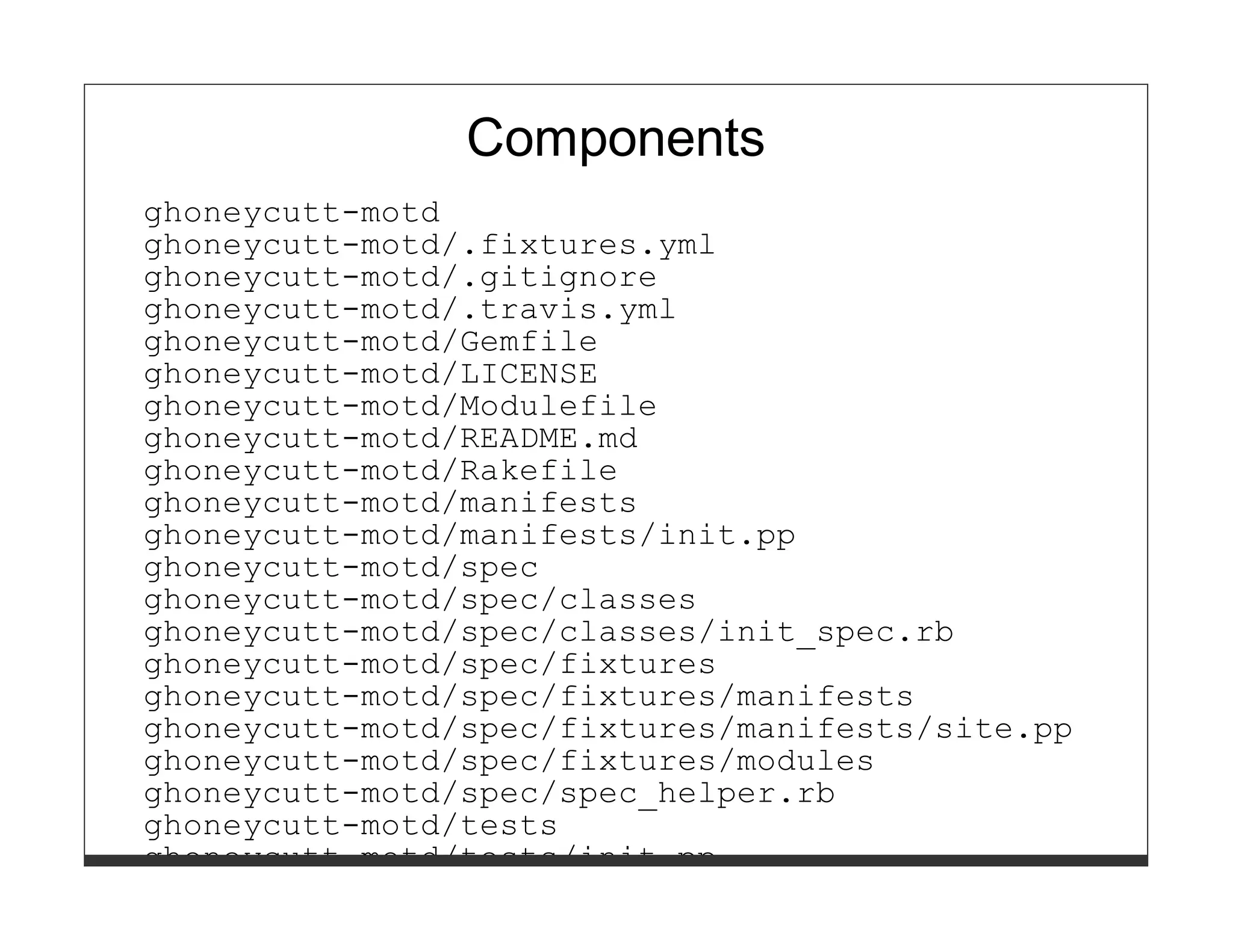 Components 
ghoneycutt-motd 
ghoneycutt-motd/.fixtures.yml 
ghoneycutt-motd/.gitignore 
ghoneycutt-motd/.travis.yml 
ghoneycutt-motd/Gemfile 
ghoneycutt-motd/LICENSE 
ghoneycutt-motd/Modulefile 
ghoneycutt-motd/README.md 
ghoneycutt-motd/Rakefile 
ghoneycutt-motd/manifests 
ghoneycutt-motd/manifests/init.pp 
ghoneycutt-motd/spec 
ghoneycutt-motd/spec/classes 
ghoneycutt-motd/spec/classes/init_spec.rb 
ghoneycutt-motd/spec/fixtures 
ghoneycutt-motd/spec/fixtures/manifests 
ghoneycutt-motd/spec/fixtures/manifests/site.pp 
ghoneycutt-motd/spec/fixtures/modules 
ghoneycutt-motd/spec/spec_helper.rb 
ghoneycutt-motd/tests 
ghoneycutt-motd/tests/init.pp 
 