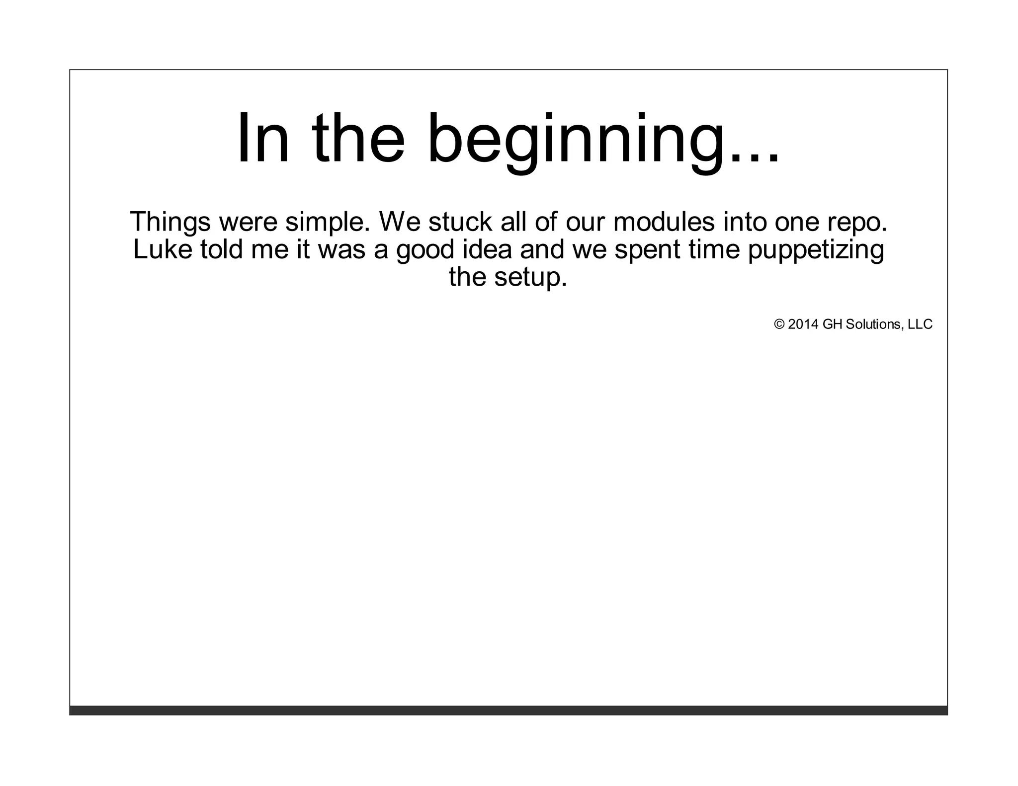 In the beginning... 
Things were simple. We stuck all of our modules into one repo. 
Luke told me it was a good idea and we spent time puppetizing 
the setup. 
© 2014 GH Solutions, LLC 
 