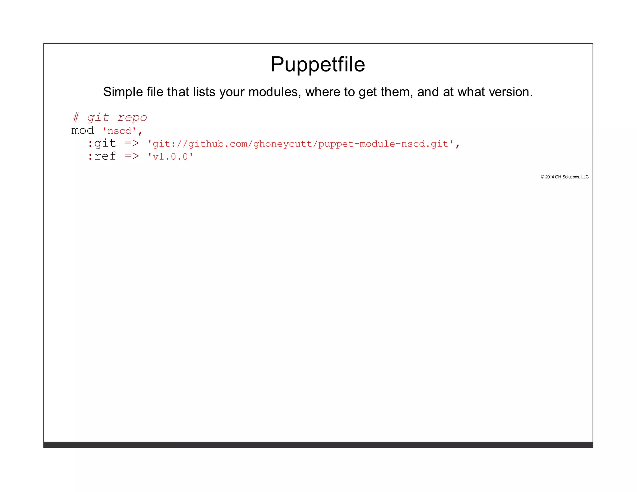 Puppetfile 
Simple file that lists your modules, where to get them, and at what version. 
# git repo 
mod 'nscd', 
:git => 'git://github.com/ghoneycutt/puppet-module-nscd.git', 
:ref => 'v1.0.0' 
© 2014 GH Solutions, LLC 
 