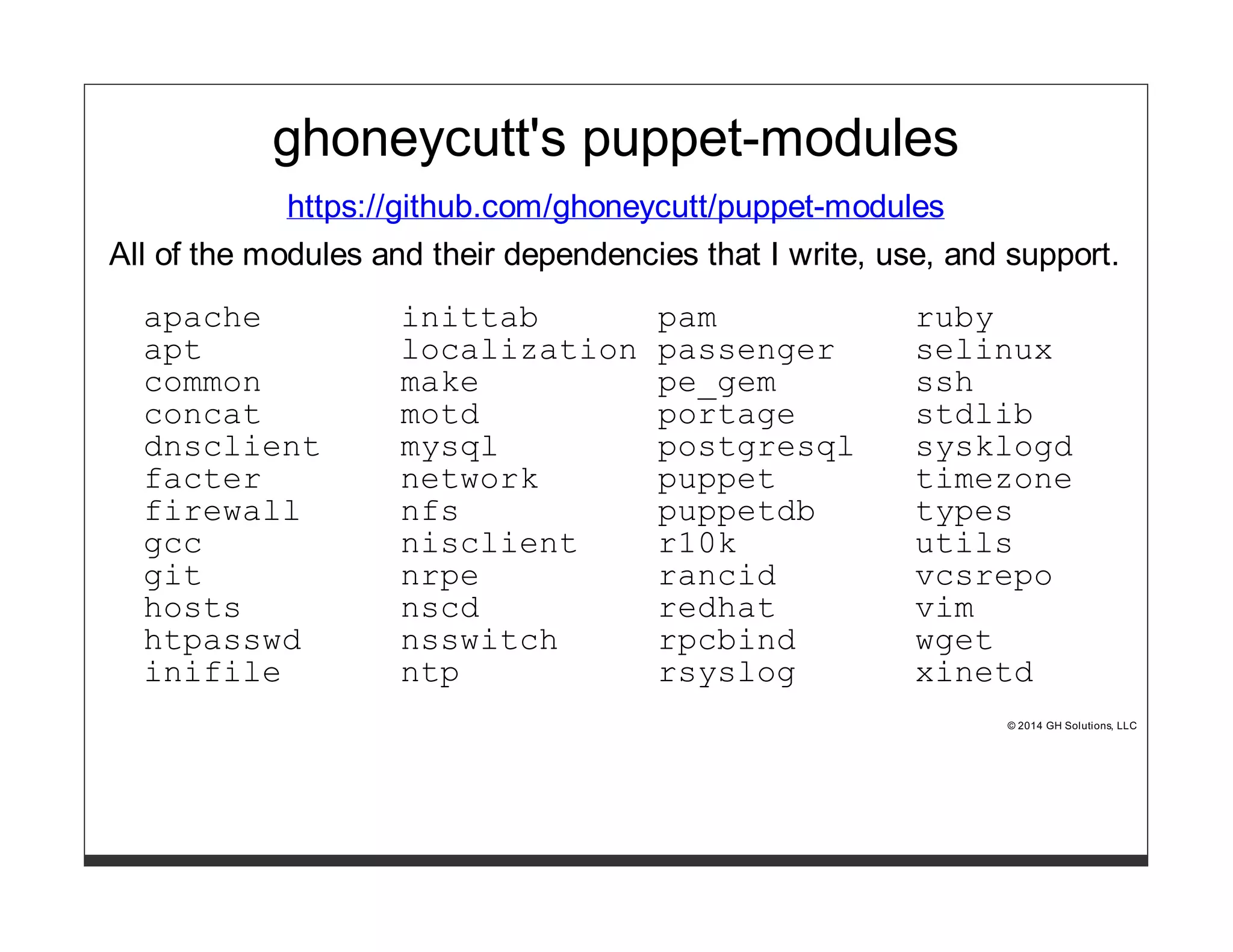 ghoneycutt's puppet-modules 
https://github.com/ghoneycutt/puppet-modules 
All of the modules and their dependencies that I write, use, and support. 
apache inittab pam ruby 
apt localization passenger selinux 
common make pe_gem ssh 
concat motd portage stdlib 
dnsclient mysql postgresql sysklogd 
facter network puppet timezone 
firewall nfs puppetdb types 
gcc nisclient r10k utils 
git nrpe rancid vcsrepo 
hosts nscd redhat vim 
htpasswd nsswitch rpcbind wget 
inifile ntp rsyslog xinetd 
© 2014 GH Solutions, LLC 
 