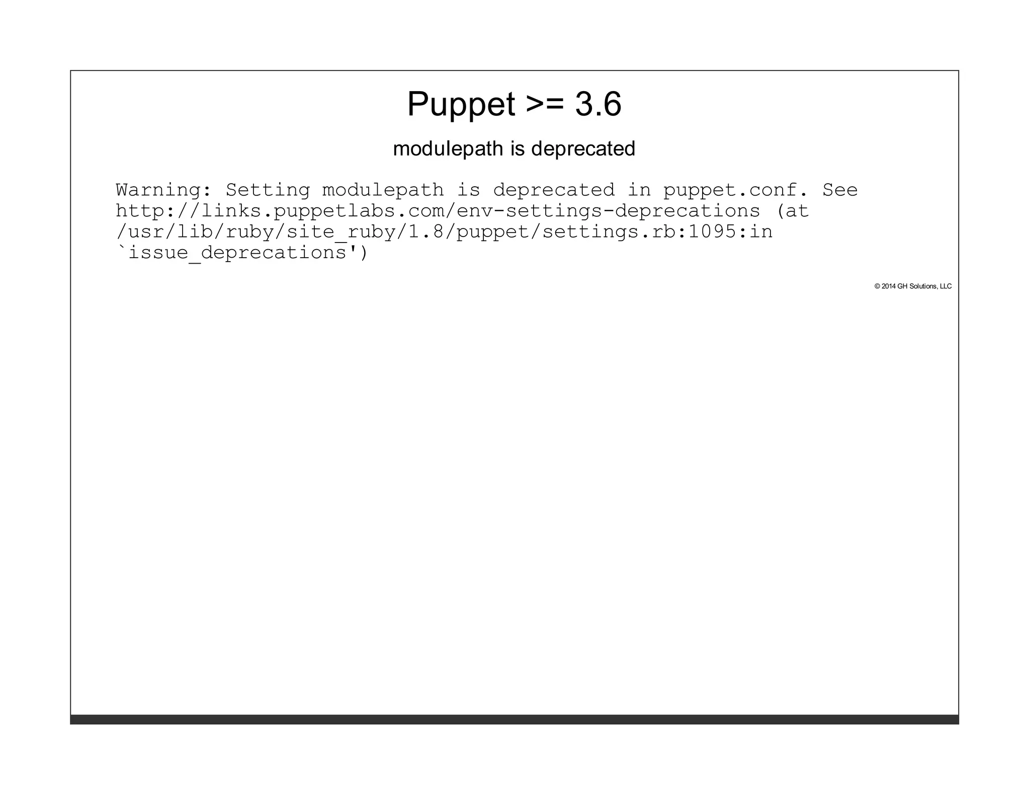 Puppet >= 3.6 
modulepath is deprecated 
Warning: Setting modulepath is deprecated in puppet.conf. See 
http://links.puppetlabs.com/env-settings-deprecations (at 
/usr/lib/ruby/site_ruby/1.8/puppet/settings.rb:1095:in 
`issue_deprecations') 
© 2014 GH Solutions, LLC 
 