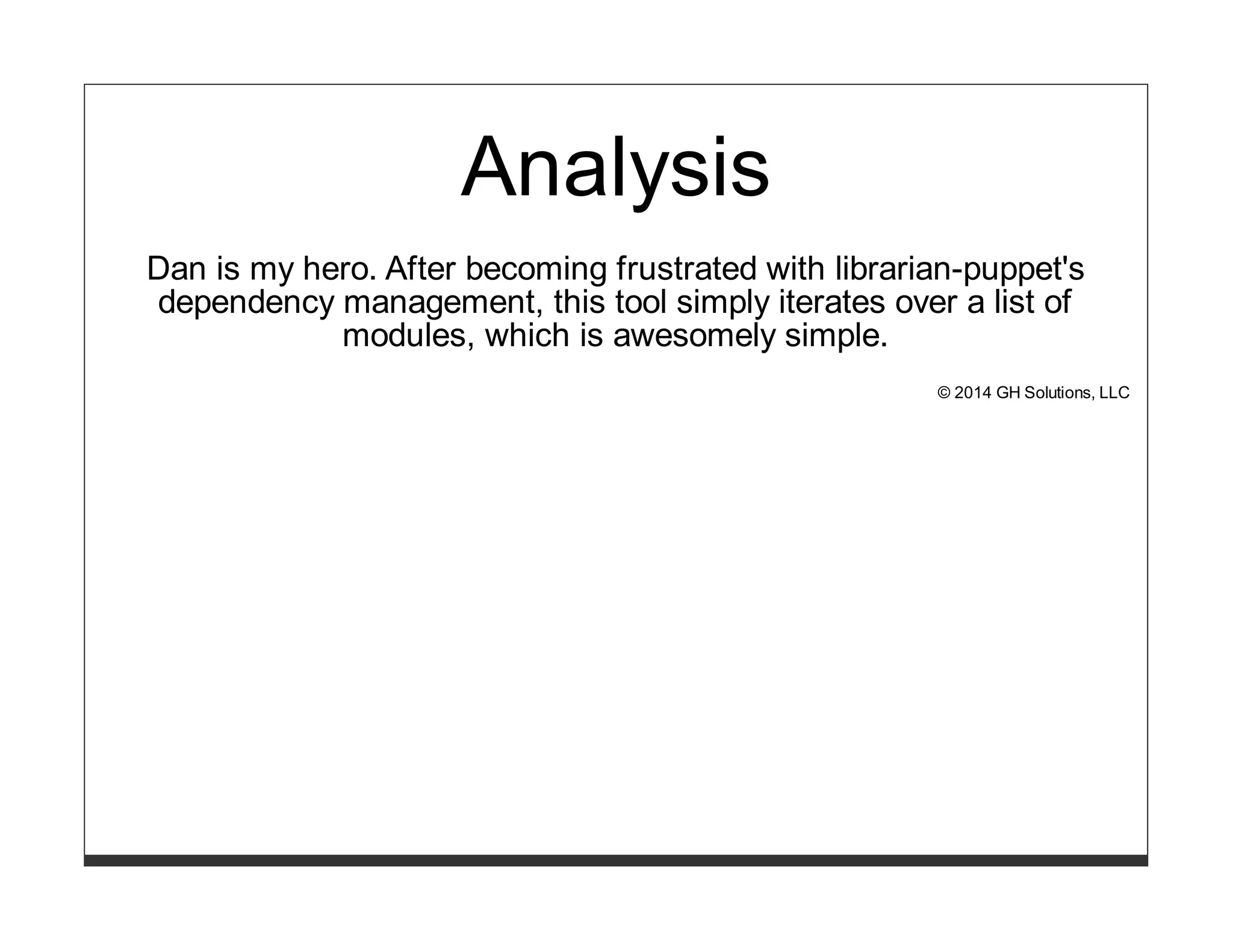 Analysis 
Dan is my hero. After becoming frustrated with librarian-puppet's 
dependency management, this tool simply iterates over a list of 
modules, which is awesomely simple. 
© 2014 GH Solutions, LLC 
 