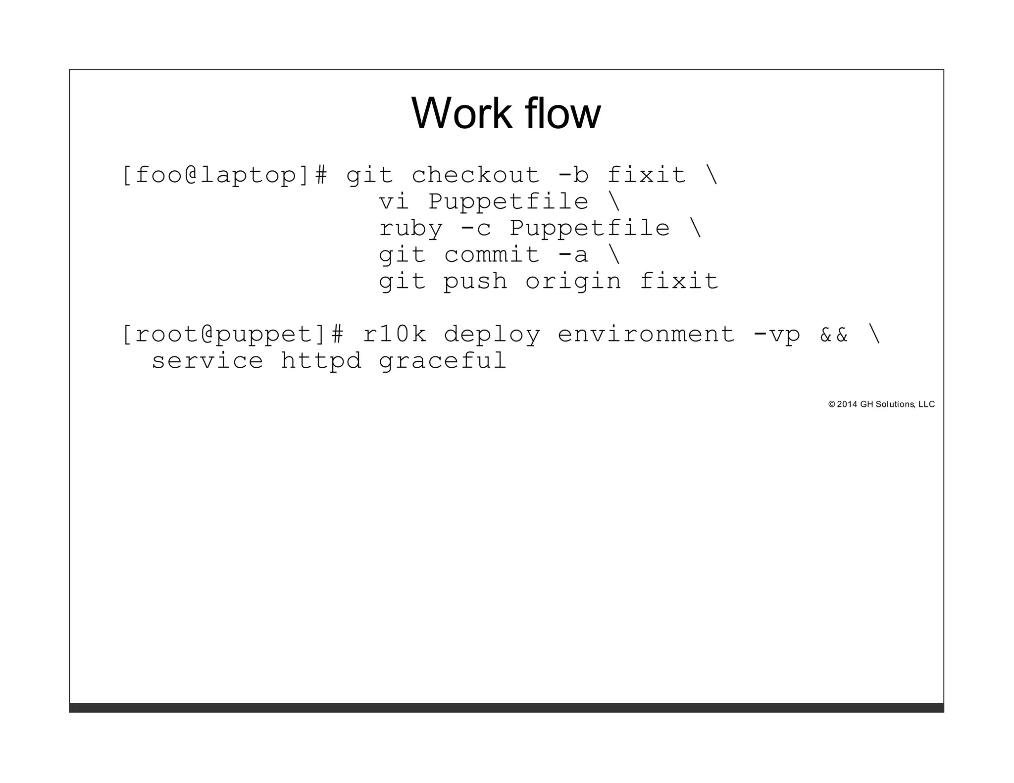 Work flow 
[foo@laptop]# git checkout -b fixit  
vi Puppetfile  
ruby -c Puppetfile  
git commit -a  
git push origin fixit 
[root@puppet]# r10k deploy environment -vp &&  
service httpd graceful 
© 2014 GH Solutions, LLC 
 