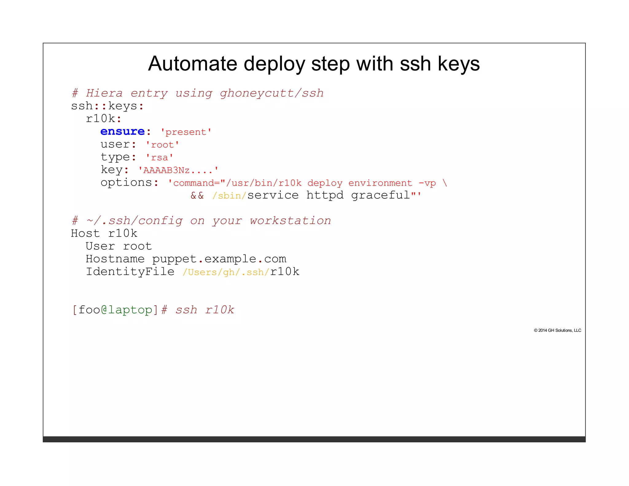 Automate deploy step with ssh keys 
# Hiera entry using ghoneycutt/ssh 
ssh::keys: 
r10k: 
ensure: 'present' 
user: 'root' 
type: 'rsa' 
key: 'AAAAB3Nz....' 
options: 'command="/usr/bin/r10k deploy environment -vp  
&& /sbin/service httpd graceful"' 
# ~/.ssh/config on your workstation 
Host r10k 
User root 
Hostname puppet.example.com 
IdentityFile /Users/gh/.ssh/r10k 
[foo@laptop]# ssh r10k 
© 2014 GH Solutions, LLC 
 