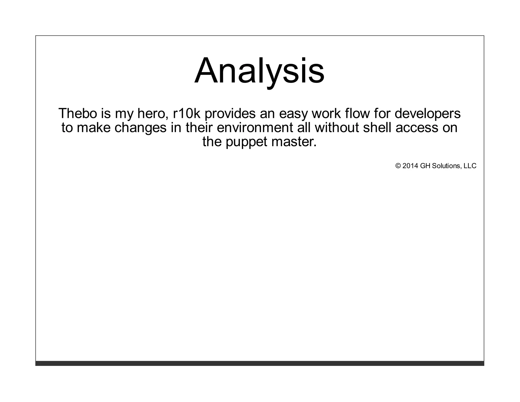 Analysis 
Thebo is my hero, r10k provides an easy work flow for developers 
to make changes in their environment all without shell access on 
the puppet master. 
© 2014 GH Solutions, LLC 
 