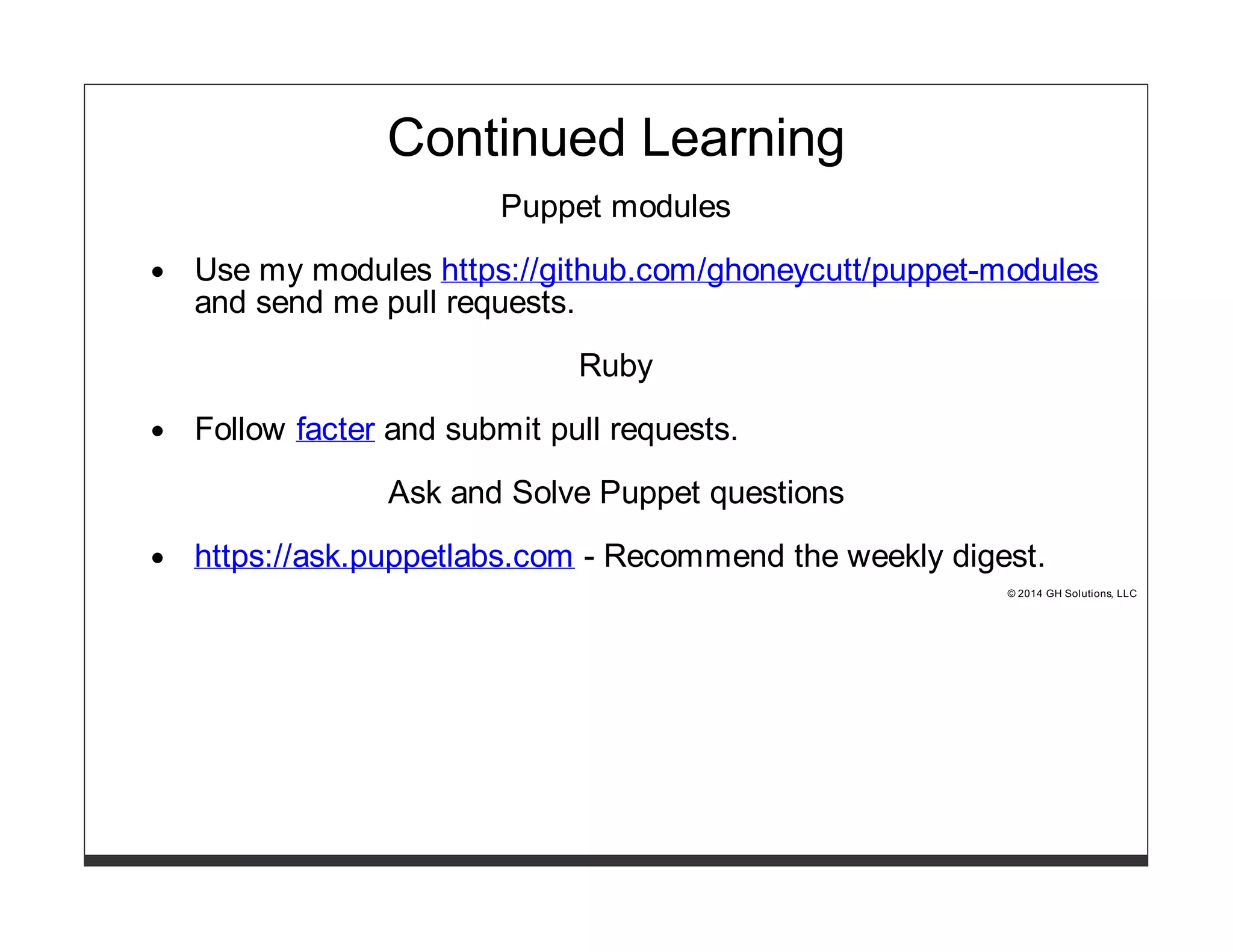 Continued Learning 
Puppet modules 
Use my modules https://github.com/ghoneycutt/puppet-modules 
and send me pull requests. 
Ruby 
Follow facter and submit pull requests. 
Ask and Solve Puppet questions 
https://ask.puppetlabs.com - Recommend the weekly digest. 
© 2014 GH Solutions, LLC 
 