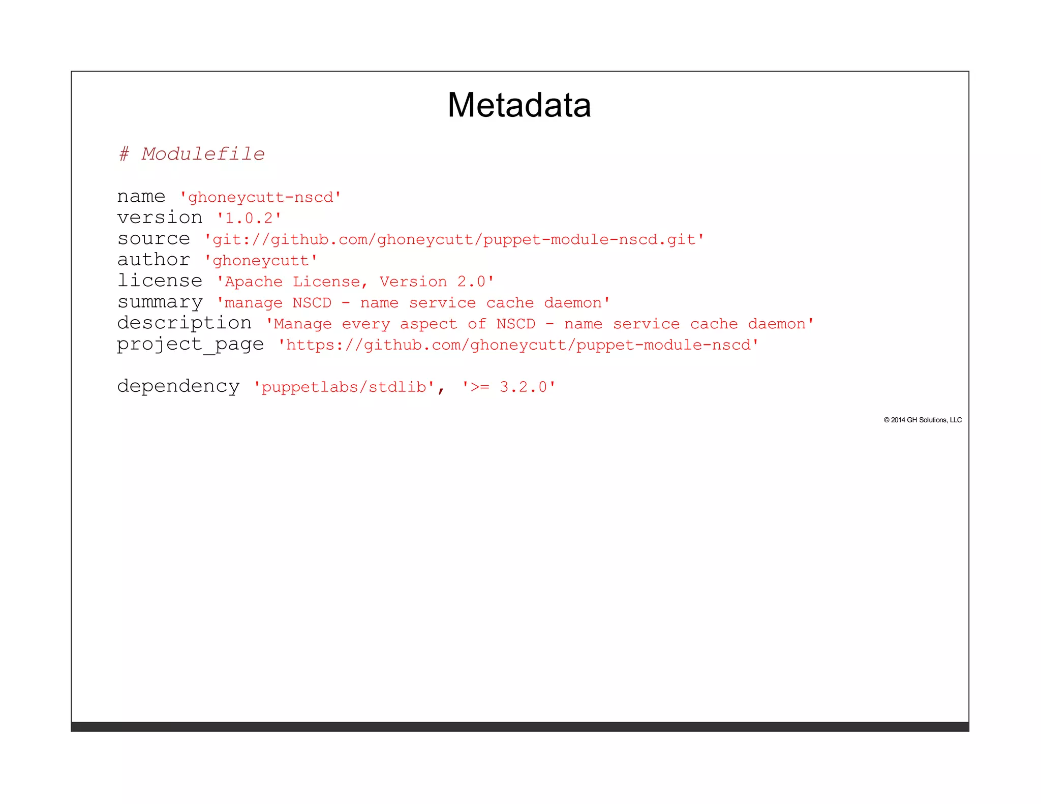 Metadata 
# Modulefile 
name 'ghoneycutt-nscd' 
version '1.0.2' 
source 'git://github.com/ghoneycutt/puppet-module-nscd.git' 
author 'ghoneycutt' 
license 'Apache License, Version 2.0' 
summary 'manage NSCD - name service cache daemon' 
description 'Manage every aspect of NSCD - name service cache daemon' 
project_page 'https://github.com/ghoneycutt/puppet-module-nscd' 
dependency 'puppetlabs/stdlib', '>= 3.2.0' 
© 2014 GH Solutions, LLC 
 
