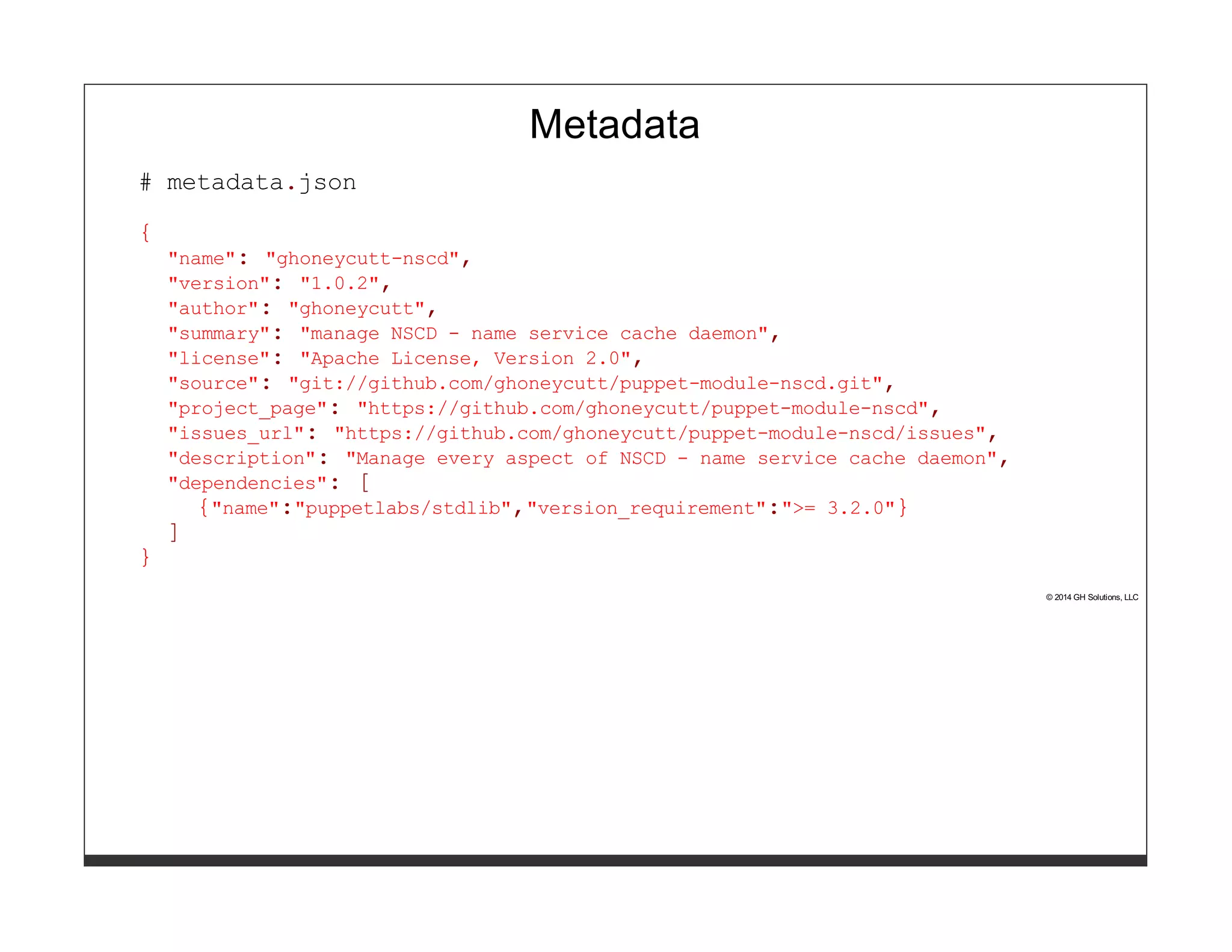Metadata 
# metadata.json 
{ 
"name": "ghoneycutt-nscd", 
"version": "1.0.2", 
"author": "ghoneycutt", 
"summary": "manage NSCD - name service cache daemon", 
"license": "Apache License, Version 2.0", 
"source": "git://github.com/ghoneycutt/puppet-module-nscd.git", 
"project_page": "https://github.com/ghoneycutt/puppet-module-nscd", 
"issues_url": "https://github.com/ghoneycutt/puppet-module-nscd/issues", 
"description": "Manage every aspect of NSCD - name service cache daemon", 
"dependencies": [ 
{"name":"puppetlabs/stdlib","version_requirement":">= 3.2.0"} 
] 
} 
© 2014 GH Solutions, LLC 
 