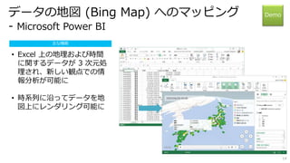 14 
データの地図(Bing Map) へのマッピング 
- Microsoft Power BI 
Demo 
主な機能 
• Excel 上の地理および時間 
に関するデータが3 次元処 
理され、新しい観点での情 
報分析が可能に 
• 時系列に沿ってデータを地 
図上にレンダリング可能に 
 