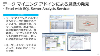 17 
データマイニングアドインによる見識の発見 
- Excel with SQL Server Analysis Services 
主な機能 
• データマイニングアルゴリ 
ズムをデータに適用するこ 
とにより、傾向の予測、パ 
ターンの識別、およびルー 
ルや提案の作成を行い、複 
雑なデータセット内でイベ 
ントの順序を分析し、新し 
い見識を得ることができる 
• ユーザーインターフェイス 
として、Excel のアドイン 
を使用 
 