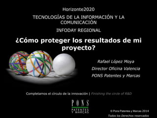 www.ponspatentesymarcas.com 
© Todos los derechos reservados 
Completamos el círculo de la innovación |Finishing the circle of R&DHorizonte2020TECNOLOGÍAS DE LA INFORMACIÓN Y LA COMUNICACIÓNINFODAY REGIONAL ¿Cómo proteger los resultados de mi proyecto? © Pons Patentes y Marcas 2014Todos los Derechos reservadosRafael López MoyaDirector Oficina Valencia PONS Patentes y Marcas  