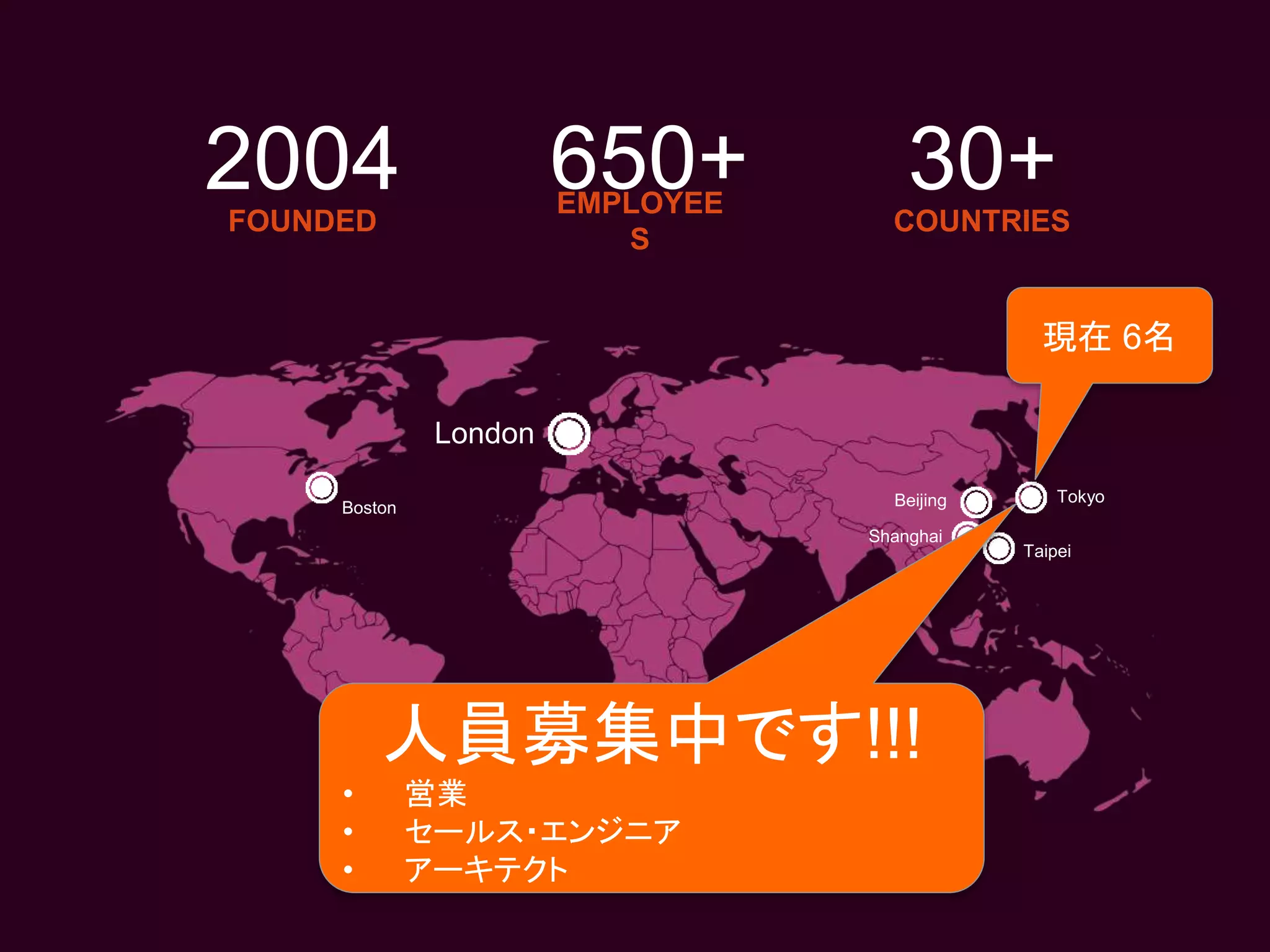 EMPLOYEE
S
London
Boston
Shanghai
Taipei
650+ COUNTRIES
30+FOUNDED
2004
Beijing Tokyo
現在 6名
人員募集中です!!!
• 営業
• セールス・エンジニア
• アーキテクト
 