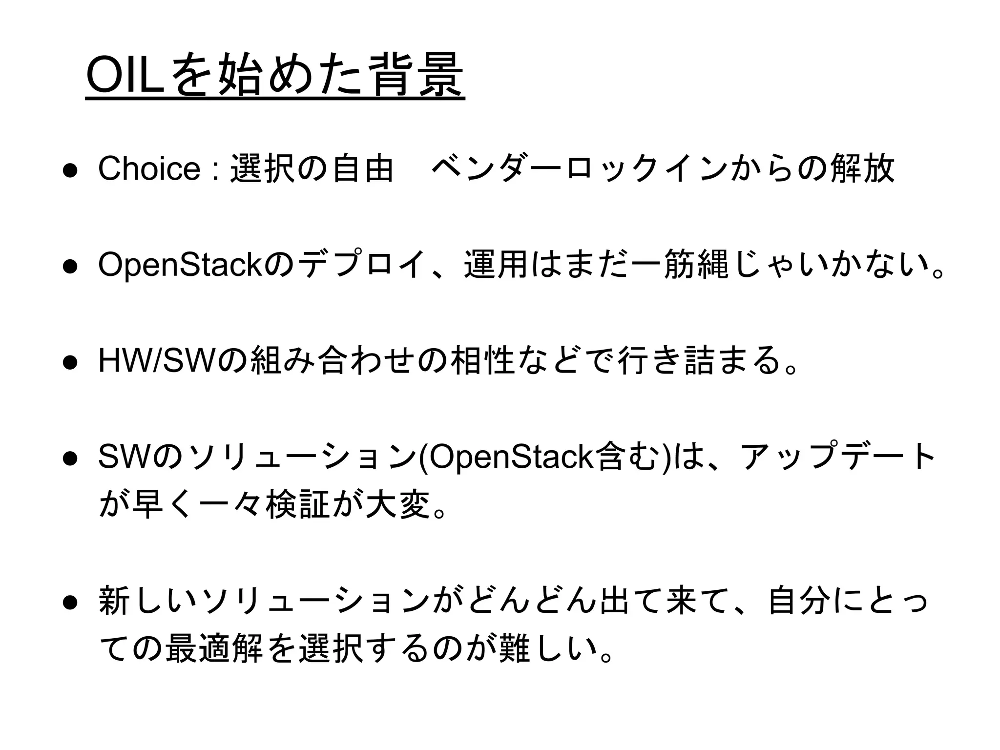 OILを始めた背景
● Choice : 選択の自由 ベンダーロックインからの解放
● OpenStackのデプロイ、運用はまだ一筋縄じゃいかない。
● HW/SWの組み合わせの相性などで行き詰まる。
● SWのソリューション(OpenStack含む)は、アップデート
が早く一々検証が大変。
● 新しいソリューションがどんどん出て来て、自分にとっ
ての最適解を選択するのが難しい。
 