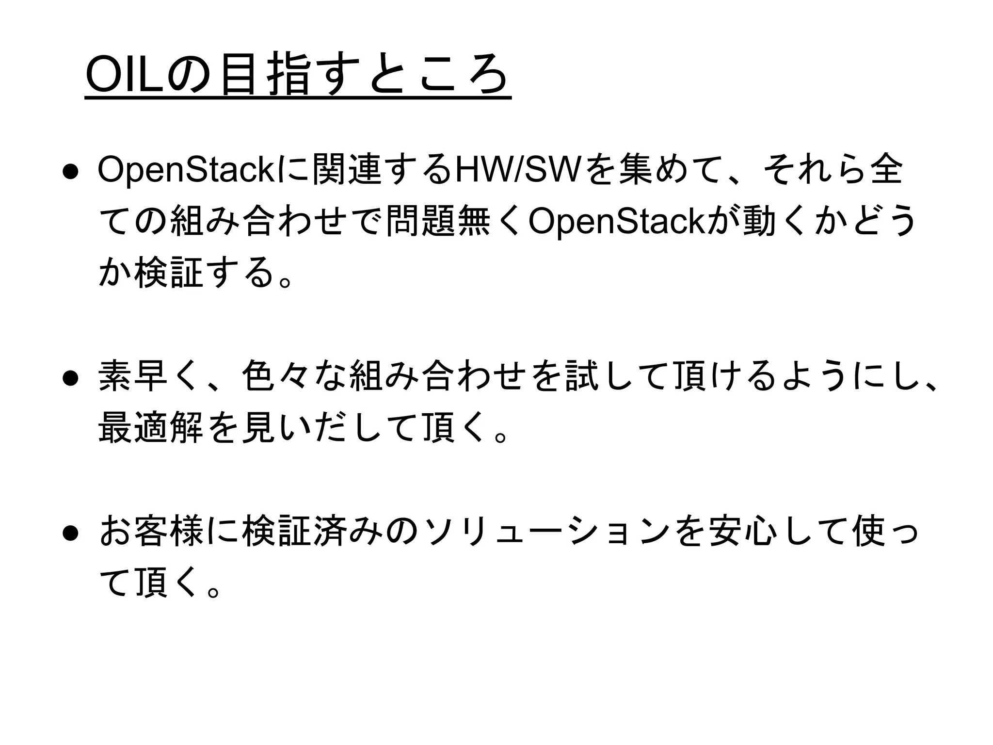 OILの目指すところ
● OpenStackに関連するHW/SWを集めて、それら全
ての組み合わせで問題無くOpenStackが動くかどう
か検証する。
● 素早く、色々な組み合わせを試して頂けるようにし、
最適解を見いだして頂く。
● お客様に検証済みのソリューションを安心して使っ
て頂く。
 
