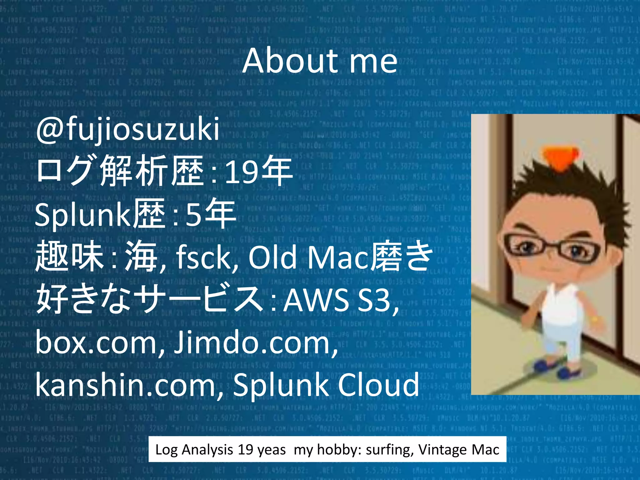 About me 
@fujiosuzuki 
ログ解析歴：19年 
Splunk歴：5年 
趣味：海, fsck, Old Mac磨き 
好きなサービス：AWS S3, 
box.com, Jimdo.com, 
kanshin.com, Splunk Cloud 
Log Analysis 19 yeas my hobby: surfing, Vintage Mac 
 