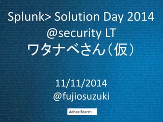 Splunk> Solution Day 2014 
@security LT 
ワタナベさん（仮） 
11/11/2014 
@fujiosuzuki 
Adhoc Search 
 