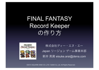 FINAL FANTASY 
Record Keeper 
の作り方 
株式会社ディー・エヌ・エー 
Japan リージョン ゲーム事業本部 
新井 英資 eisuke.arai@dena.com 
©2014 SQUARE ENIX CO.,...