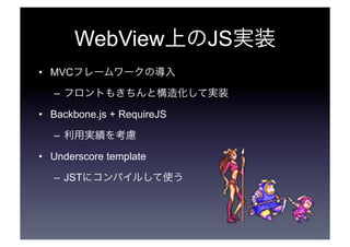 WebView上のJS実装 
• MVCフレームワークの導入 
– フロントもきちんと構造化して実装 
• Backbone.js + RequireJS 
– 利用実績を考慮 
• Underscore template 
– JSTにコンパイルして使う 
 