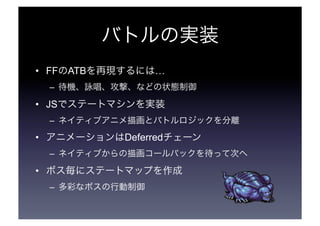 バトルの実装 
• FFのATBを再現するには… 
– 待機、詠唱、攻撃、などの状態制御 
• JSでステートマシンを実装 
– ネイティブアニメ描画とバトルロジックを分離 
• アニメーションはDeferredチェーン 
– ネイティブからの描画コールバックを待って次へ 
• ボス毎にステートマップを作成 
– 多彩なボスの行動制御 
 