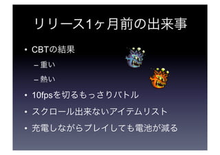 リリース1ヶ月前の出来事 
• CBTの結果 
–重い 
–熱い 
• 10fpsを切るもっさりバトル 
• スクロール出来ないアイテムリスト 
• 充電しながらプレイしても電池が減る 
 