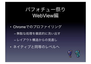 パフォチュー祭り 
WebView編 
• Chromeでのプロファイリング 
–無駄な処理を徹底的に洗い出す 
–レイアウト構造からの見直し 
• ネイティブと同等のレベルへ 
 