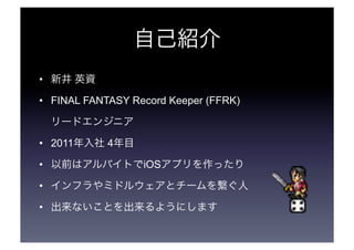 自己紹介 
• 新井 英資 
• FINAL FANTASY Record Keeper (FFRK) 
リードエンジニア 
• 2011年入社 4年目 
• 以前はアルバイトでiOSアプリを作ったり 
• インフラやミドルウェアとチームを繋ぐ...