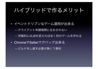 ハイブリッドで作るメリット 
• イベントドリブンなゲーム運用が出来る 
– クライアント申請期間に左右されない 
– 究極的にはJSを変えれば全く別のゲームを作れる 
• ChromeやSafariでデバッグ出来る 
– ビルドをし直す必要が無くて便利 
 